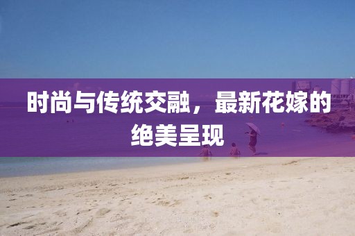 时尚与传统交融，最新花嫁的绝美呈现