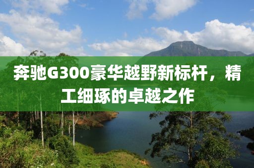 奔驰G300豪华越野新标杆，精工细琢的卓越之作