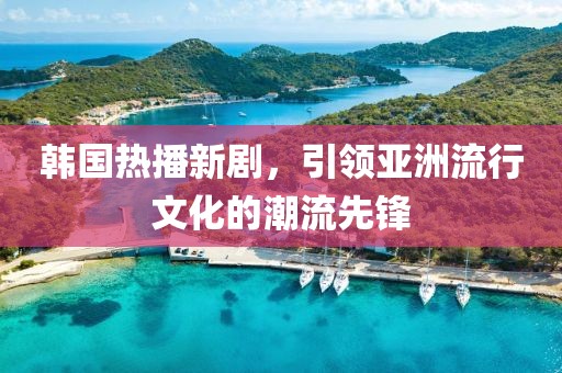 韩国热播新剧，引领亚洲流行文化的潮流先锋