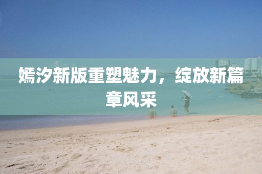 嫣汐新版重塑魅力，绽放新篇章风采