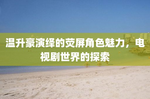 温升豪演绎的荧屏角色魅力，电视剧世界的探索