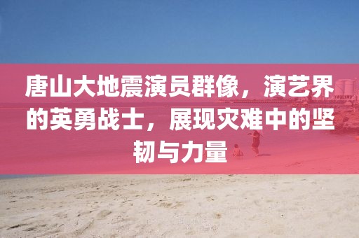 唐山大地震演员群像，演艺界的英勇战士，展现灾难中的坚韧与力量