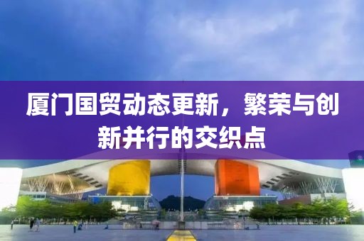 厦门国贸动态更新，繁荣与创新并行的交织点
