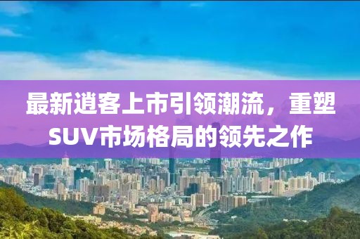 最新逍客上市引领潮流，重塑SUV市场格局的领先之作