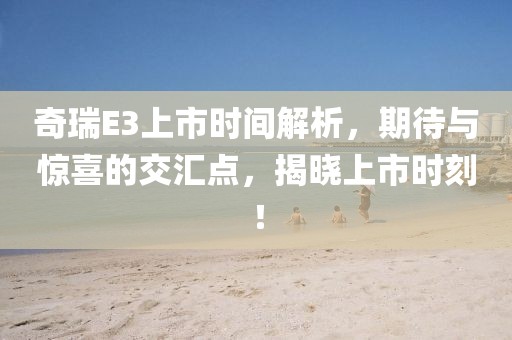 奇瑞E3上市时间解析，期待与惊喜的交汇点，揭晓上市时刻！