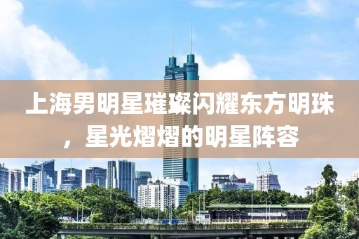 上海男明星璀璨闪耀东方明珠，星光熠熠的明星阵容