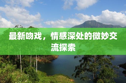 最新吻戏，情感深处的微妙交流探索