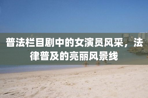 普法栏目剧中的女演员风采，法律普及的亮丽风景线