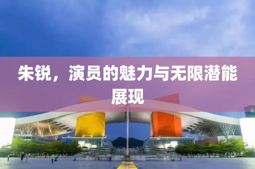 朱锐，演员的魅力与无限潜能展现