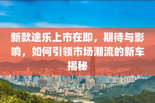 新款途乐上市在即，期待与影响，如何引领市场潮流的新车揭秘