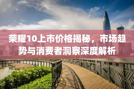 荣耀10上市价格揭秘，市场趋势与消费者洞察深度解析
