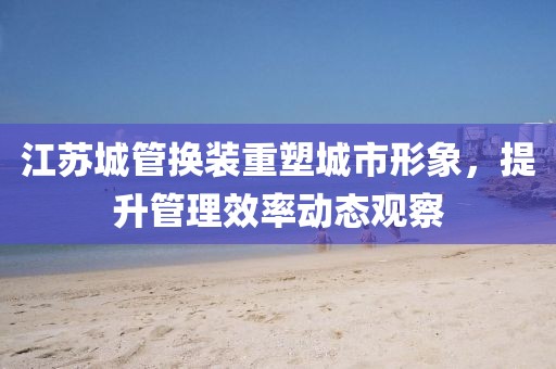江苏城管换装重塑城市形象，提升管理效率动态观察