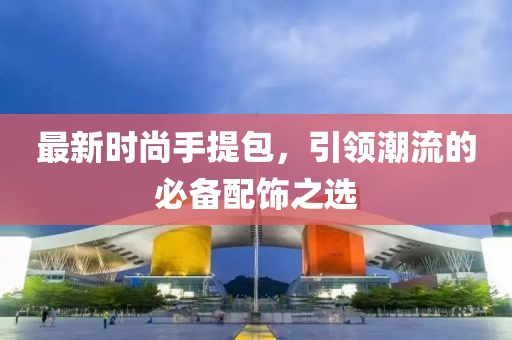 最新时尚手提包，引领潮流的必备配饰之选