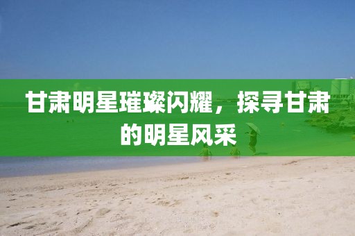 甘肃明星璀璨闪耀，探寻甘肃的明星风采