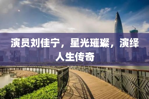 演员刘佳宁，星光璀璨，演绎人生传奇