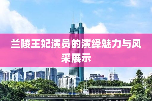 兰陵王妃演员的演绎魅力与风采展示
