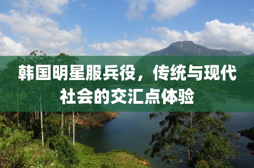 韩国明星服兵役，传统与现代社会的交汇点体验