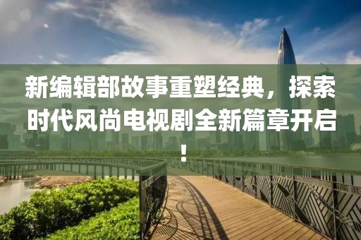 新编辑部故事重塑经典，探索时代风尚电视剧全新篇章开启！