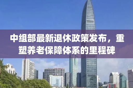 中组部最新退休政策发布，重塑养老保障体系的里程碑