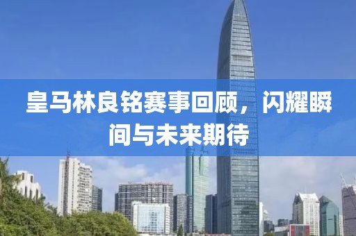 皇马林良铭赛事回顾，闪耀瞬间与未来期待