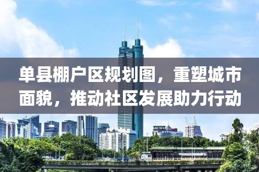 单县棚户区规划图，重塑城市面貌，推动社区发展助力行动