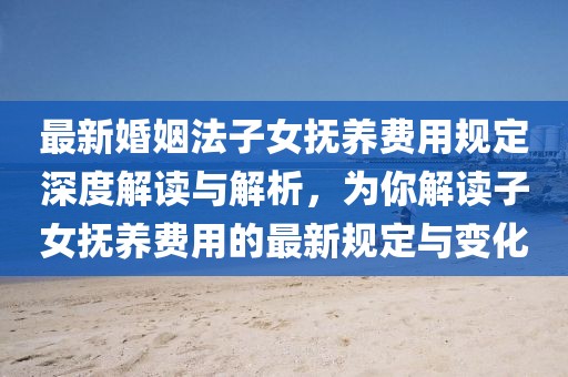最新婚姻法子女抚养费用规定深度解读与解析，为你解读子女抚养费用的最新规定与变化