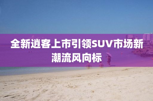 全新逍客上市引领SUV市场新潮流风向标