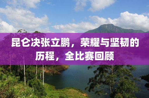 昆仑决张立鹏，荣耀与坚韧的历程，全比赛回顾