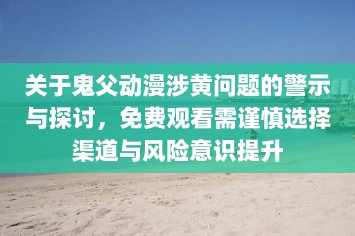 关于鬼父动漫涉黄问题的警示与探讨，免费观看需谨慎选择渠道与风险意识提升