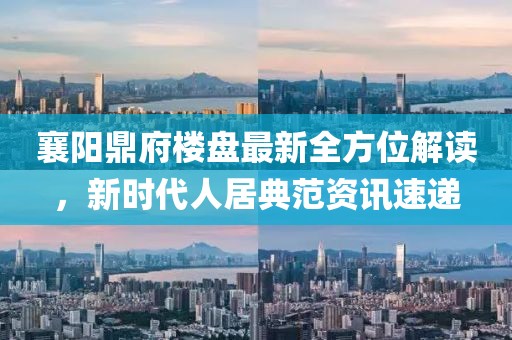 襄阳鼎府楼盘最新全方位解读，新时代人居典范资讯速递