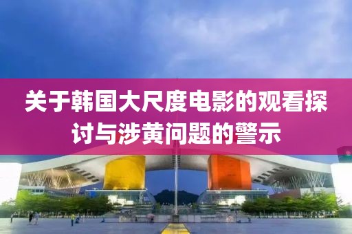 关于韩国大尺度电影的观看探讨与涉黄问题的警示