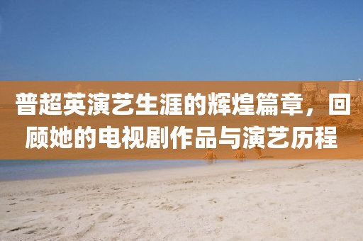 普超英演艺生涯的辉煌篇章，回顾她的电视剧作品与演艺历程