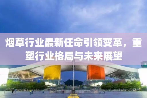 烟草行业最新任命引领变革，重塑行业格局与未来展望