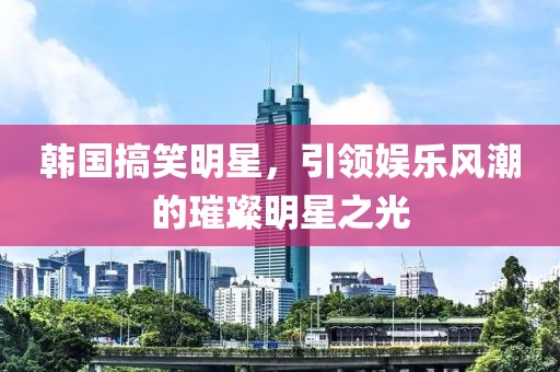 韩国搞笑明星，引领娱乐风潮的璀璨明星之光