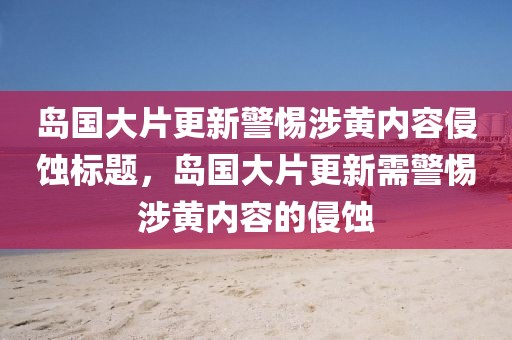 岛国大片更新警惕涉黄内容侵蚀标题，岛国大片更新需警惕涉黄内容的侵蚀