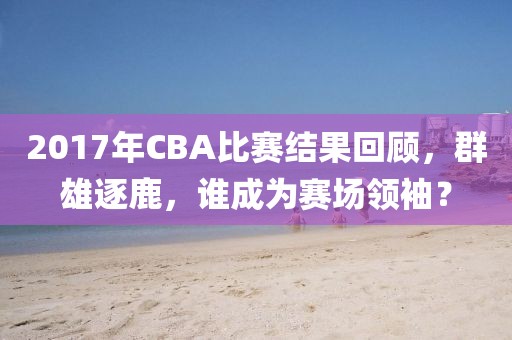 2017年CBA比赛结果回顾，群雄逐鹿，谁成为赛场领袖？