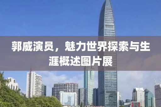 郭威演员，魅力世界探索与生涯概述图片展
