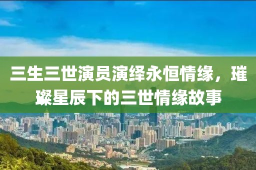三生三世演员演绎永恒情缘，璀璨星辰下的三世情缘故事