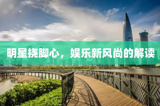 明星挠脚心，娱乐新风尚的解读