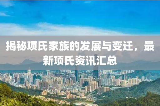 揭秘项氏家族的发展与变迁，最新项氏资讯汇总