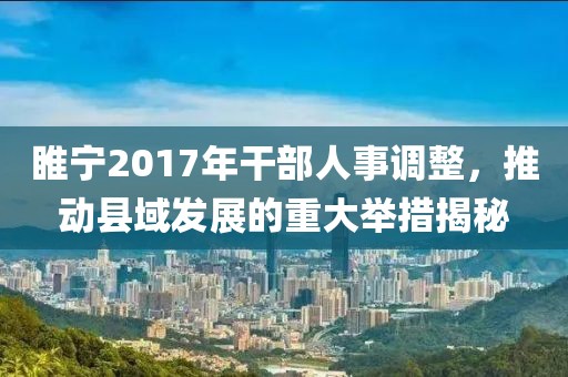 睢宁2017年干部人事调整，推动县域发展的重大举措揭秘