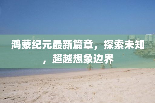 鸿蒙纪元最新篇章，探索未知，超越想象边界