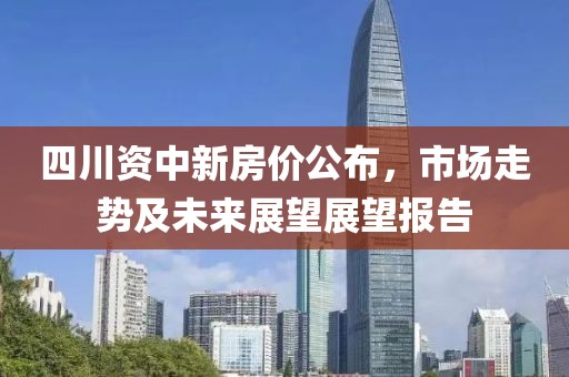 四川资中新房价公布，市场走势及未来展望展望报告