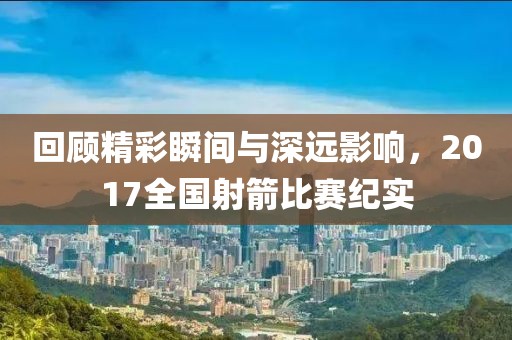 回顾精彩瞬间与深远影响，2017全国射箭比赛纪实