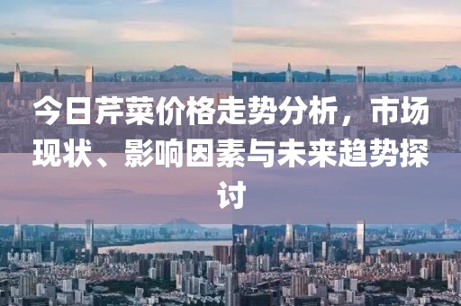今日芹菜价格走势分析，市场现状、影响因素与未来趋势探讨