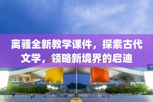 离骚全新教学课件，探索古代文学，领略新境界的启迪