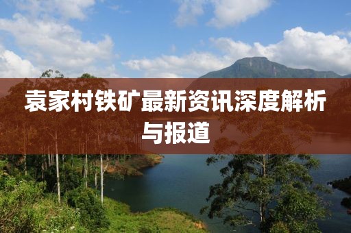 袁家村铁矿最新资讯深度解析与报道