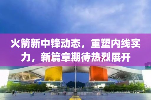 火箭新中锋动态，重塑内线实力，新篇章期待热烈展开
