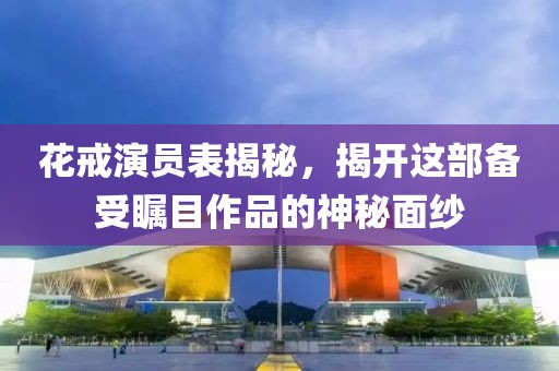 花戒演员表揭秘，揭开这部备受瞩目作品的神秘面纱