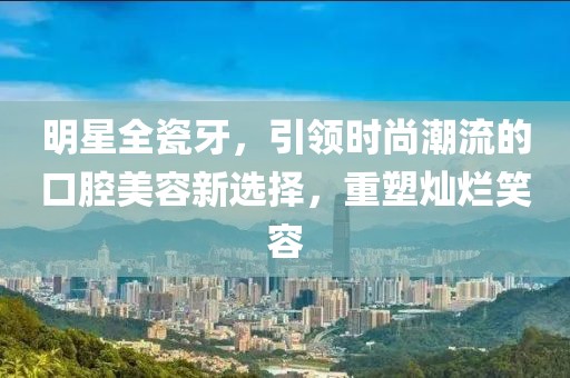 明星全瓷牙，引领时尚潮流的口腔美容新选择，重塑灿烂笑容